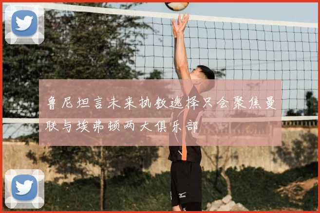 鲁尼坦言未来执教选择只会聚焦曼联与埃弗顿两大俱乐部