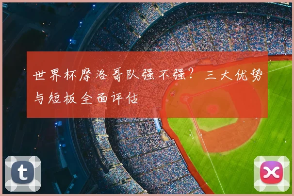 世界杯摩洛哥队强不强？三大优势与短板全面评估