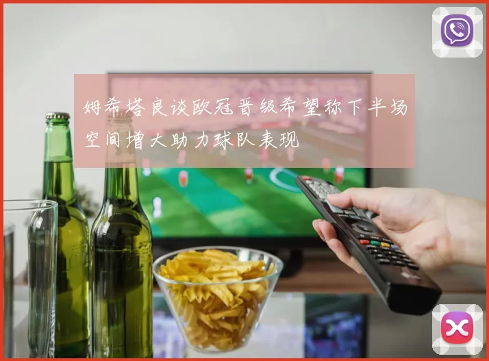姆希塔良谈欧冠晋级希望称下半场空间增大助力球队表现