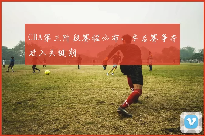 CBA第三阶段赛程公布，季后赛争夺进入关键期