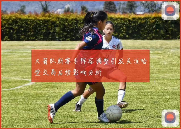 火箭队新赛季阵容调整引发关注哈登交易后续影响分析