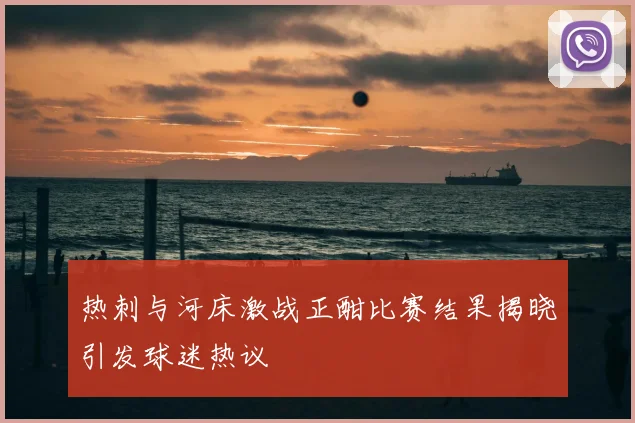 热刺与河床激战正酣比赛结果揭晓引发球迷热议