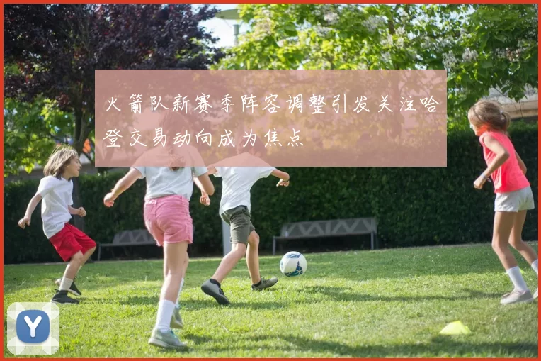 火箭队新赛季阵容调整引发关注哈登交易动向成为焦点