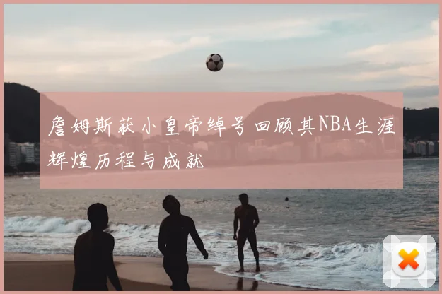 詹姆斯获小皇帝绰号回顾其NBA生涯辉煌历程与成就