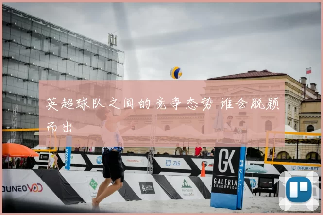 英超球队之间的竞争态势 谁会脱颖而出