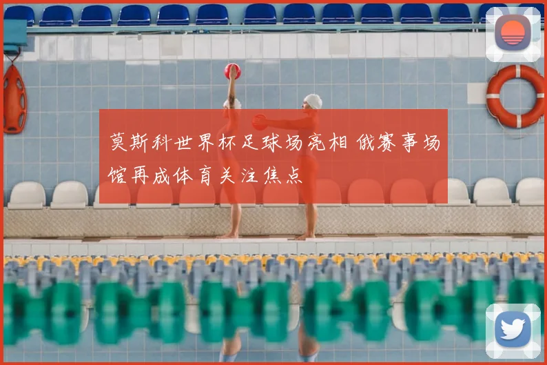 莫斯科世界杯足球场亮相 俄赛事场馆再成体育关注焦点