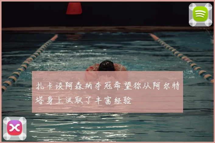 扎卡谈阿森纳夺冠希望称从阿尔特塔身上汲取了丰富经验