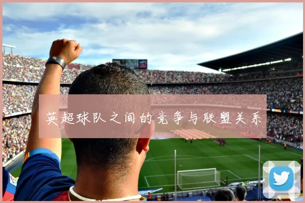英超球队之间的竞争与联盟关系