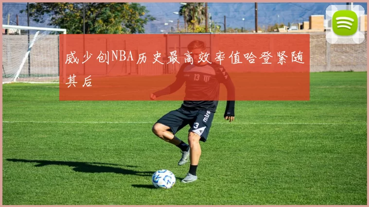 威少创NBA历史最高效率值哈登紧随其后