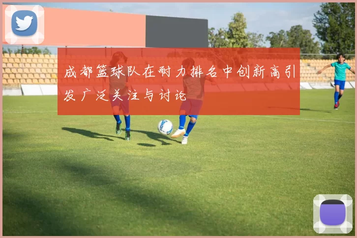 成都篮球队在耐力排名中创新高引发广泛关注与讨论