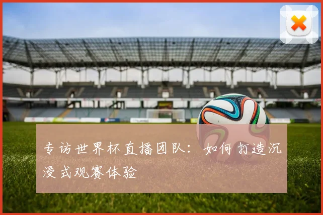 专访世界杯直播团队:如何打造沉浸式观赛体验