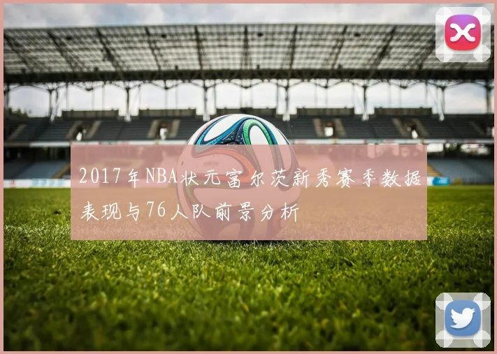 2017年NBA状元富尔茨新秀赛季数据表现与76人队前景分析