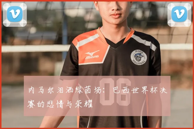 内马尔泪洒绿茵场：巴西世界杯决赛的悲情与荣耀