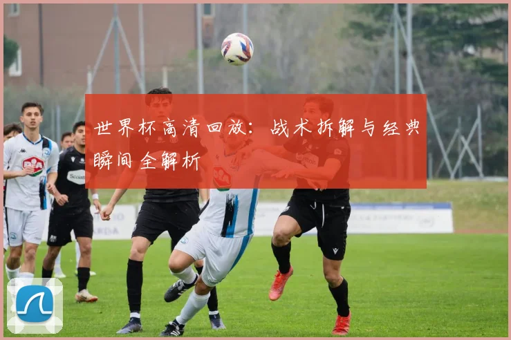 世界杯高清回放：战术拆解与经典瞬间全解析