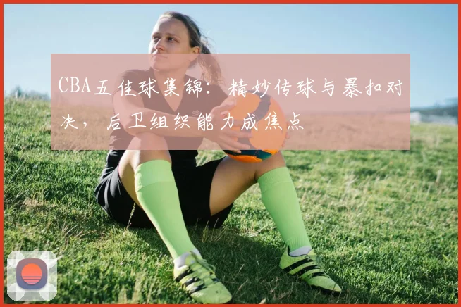CBA五佳球集锦：精妙传球与暴扣对决，后卫组织能力成焦点