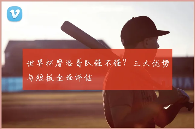 世界杯摩洛哥队强不强？三大优势与短板全面评估