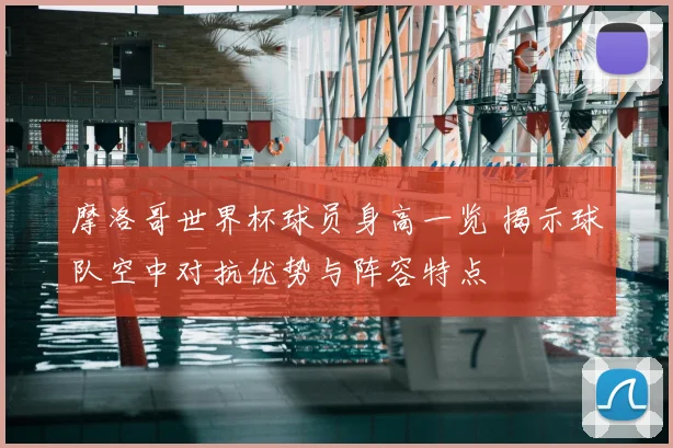 摩洛哥世界杯球员身高一览 揭示球队空中对抗优势与阵容特点