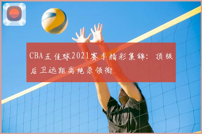 CBA五佳球2021赛季精彩集锦：顶级后卫远距离绝杀领衔