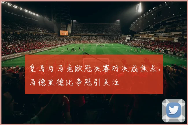 皇马与马竞欧冠决赛对决成焦点，马德里德比争冠引关注