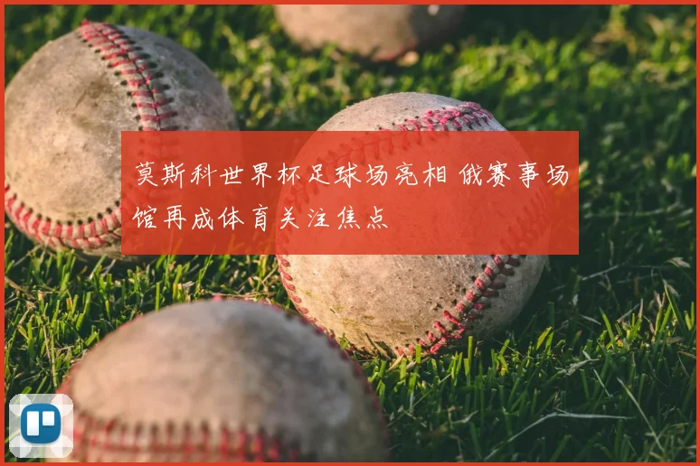 莫斯科世界杯足球场亮相 俄赛事场馆再成体育关注焦点