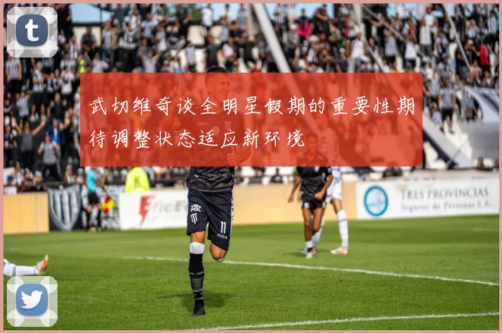 武切维奇谈全明星假期的重要性期待调整状态适应新环境