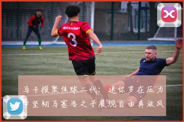 马卡报聚焦球二代:迷你罗在压力中坚韧马塞洛之子展现自由奔放风采