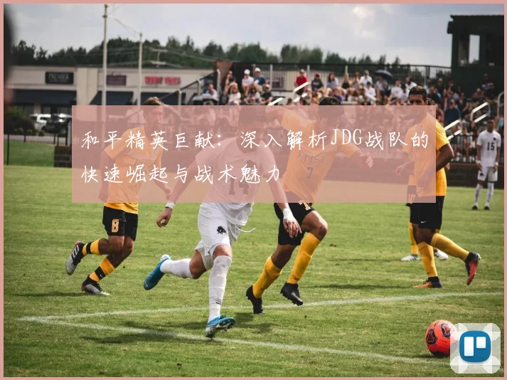 和平精英巨献:深入解析JDG战队的快速崛起与战术魅力