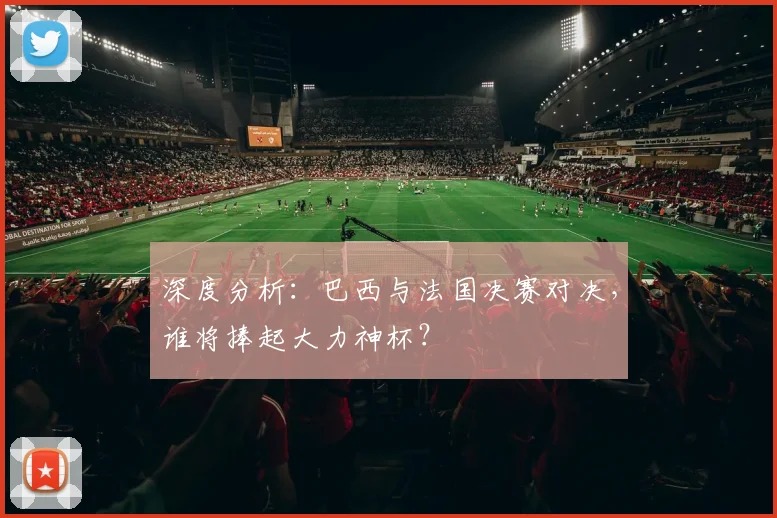 深度分析：巴西与法国决赛对决，谁将捧起大力神杯？