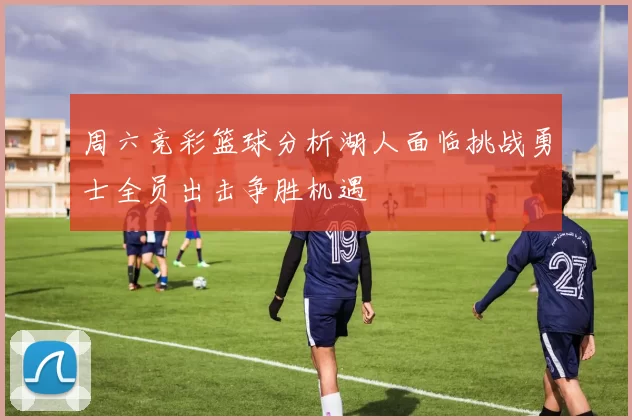 周六竞彩篮球分析湖人面临挑战勇士全员出击争胜机遇