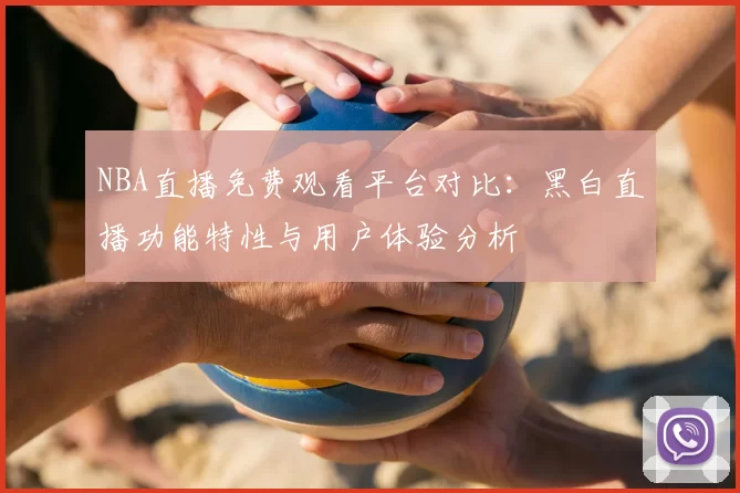 NBA直播免费观看平台对比：黑白直播功能特性与用户体验分析