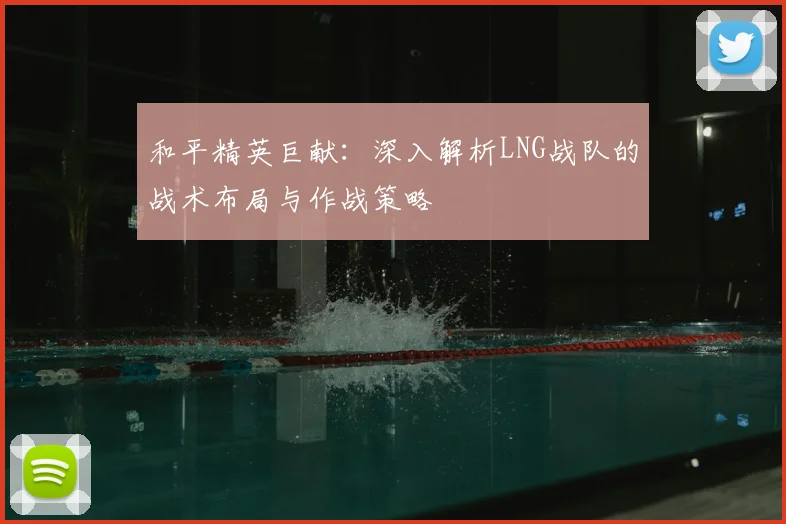 和平精英巨献:深入解析LNG战队的战术布局与作战策略