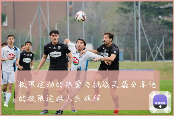 极限运动的热爱与挑战吴磊分享他的极限运动人生旅程