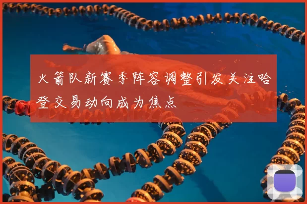 火箭队新赛季阵容调整引发关注哈登交易动向成为焦点