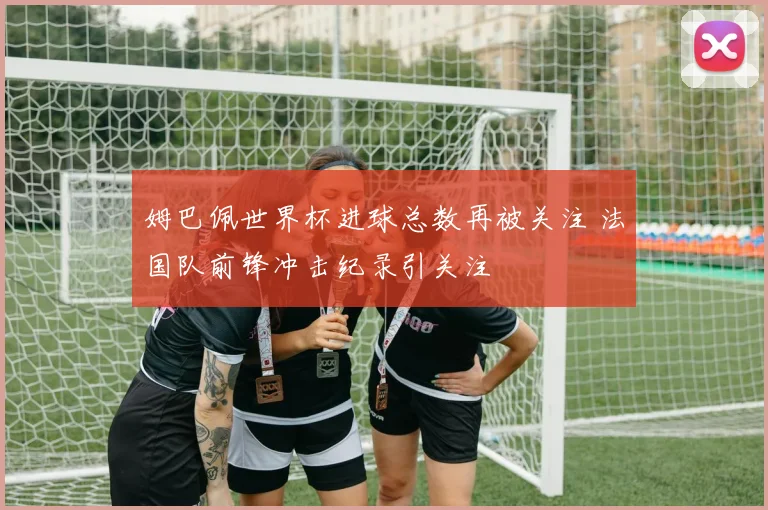 姆巴佩世界杯进球总数再被关注 法国队前锋冲击纪录引关注