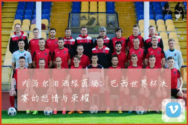 内马尔泪洒绿茵场：巴西世界杯决赛的悲情与荣耀