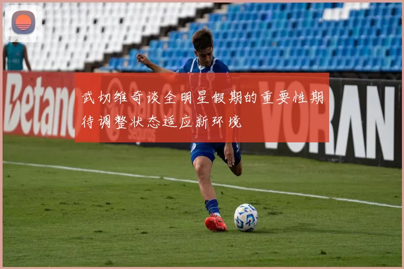 武切维奇谈全明星假期的重要性期待调整状态适应新环境