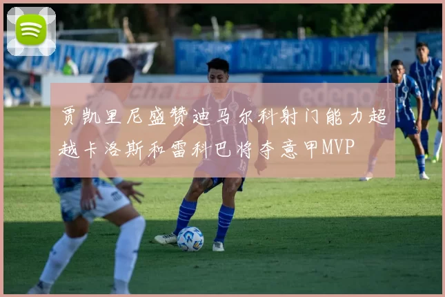 贾凯里尼盛赞迪马尔科射门能力超越卡洛斯和雷科巴将夺意甲MVP