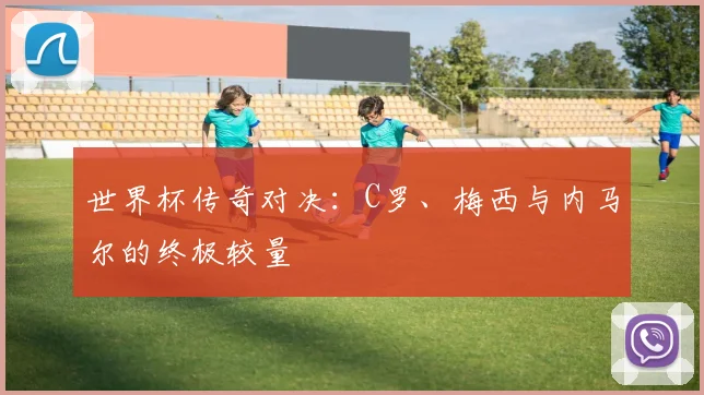世界杯传奇对决:C罗、梅西与内马尔的终极较量