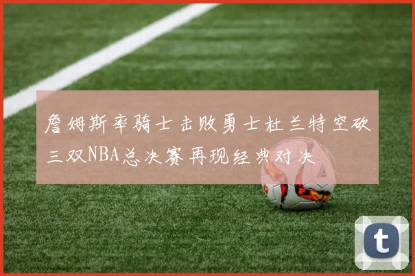 詹姆斯率骑士击败勇士杜兰特空砍三双NBA总决赛再现经典对决