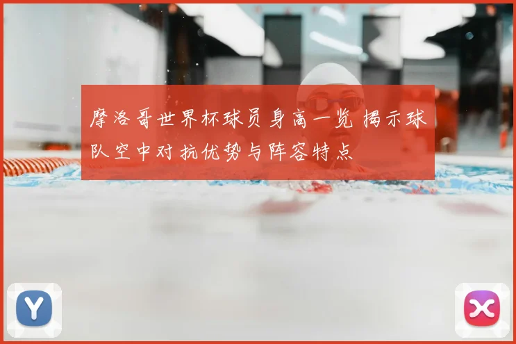 摩洛哥世界杯球员身高一览 揭示球队空中对抗优势与阵容特点
