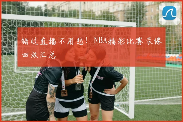 错过直播不用愁!NBA精彩比赛录像回放汇总