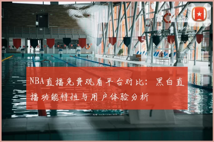 NBA直播免费观看平台对比：黑白直播功能特性与用户体验分析