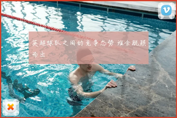 英超球队之间的竞争态势 谁会脱颖而出