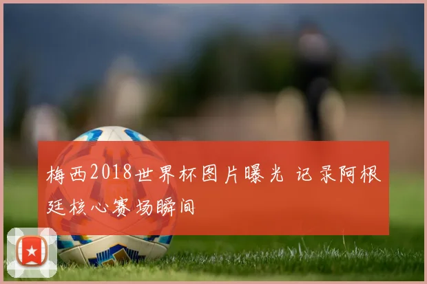 梅西2018世界杯图片曝光 记录阿根廷核心赛场瞬间