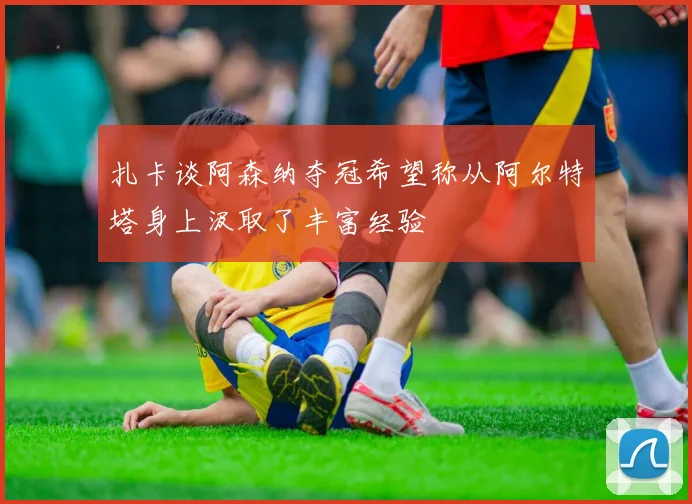扎卡谈阿森纳夺冠希望称从阿尔特塔身上汲取了丰富经验