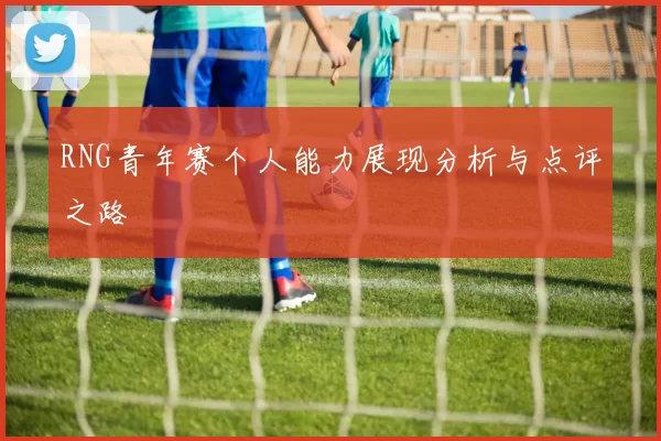 RNG青年赛个人能力展现分析与点评之路