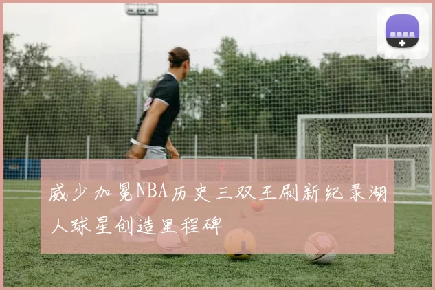 威少加冕NBA历史三双王刷新纪录湖人球星创造里程碑