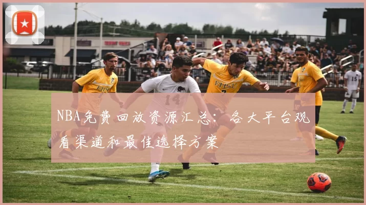 NBA免费回放资源汇总：各大平台观看渠道和最佳选择方案