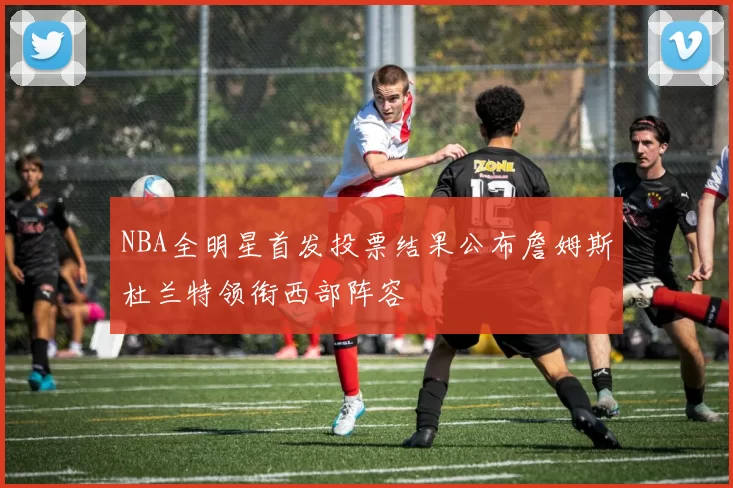 NBA全明星首发投票结果公布詹姆斯杜兰特领衔西部阵容
