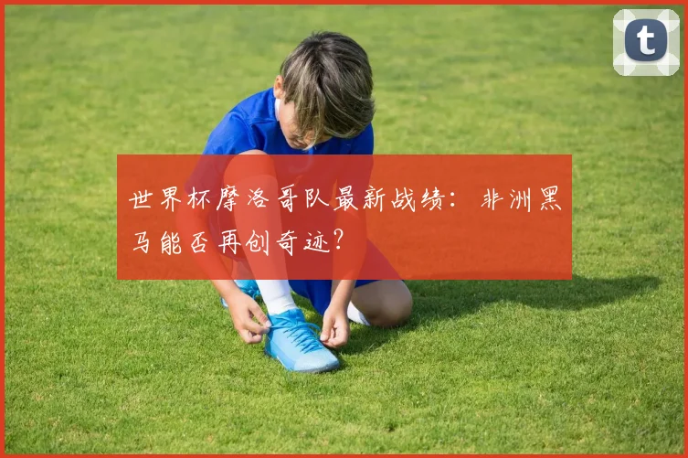 世界杯摩洛哥队最新战绩：非洲黑马能否再创奇迹？